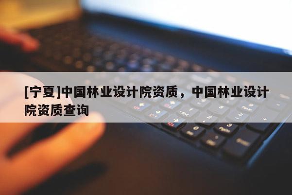 [寧夏]中國林業(yè)設(shè)計院資質(zhì)，中國林業(yè)設(shè)計院資質(zhì)查詢