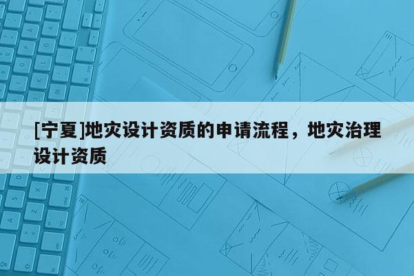 [寧夏]地災(zāi)設(shè)計(jì)資質(zhì)的申請(qǐng)流程，地災(zāi)治理設(shè)計(jì)資質(zhì)