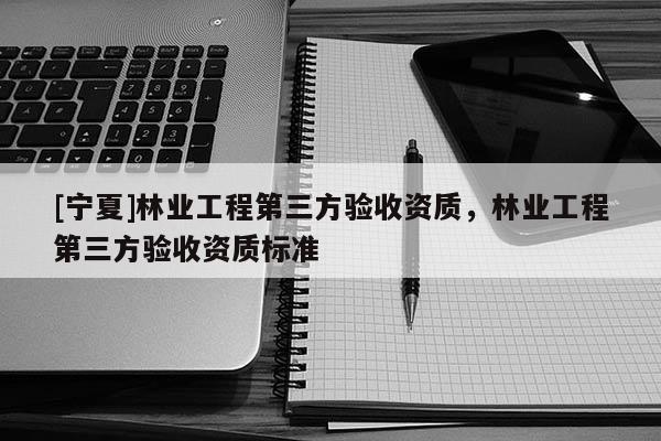 [寧夏]林業(yè)工程第三方驗(yàn)收資質(zhì)，林業(yè)工程第三方驗(yàn)收資質(zhì)標(biāo)準(zhǔn)