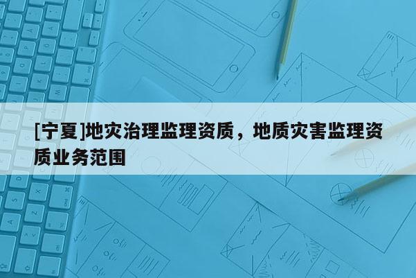 [寧夏]地災(zāi)治理監(jiān)理資質(zhì)，地質(zhì)災(zāi)害監(jiān)理資質(zhì)業(yè)務(wù)范圍