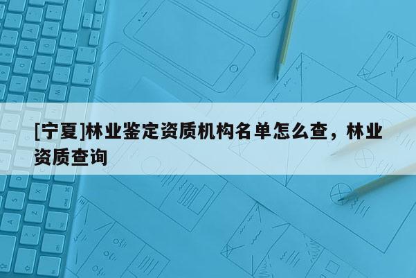 [寧夏]林業(yè)鑒定資質(zhì)機構(gòu)名單怎么查，林業(yè)資質(zhì)查詢