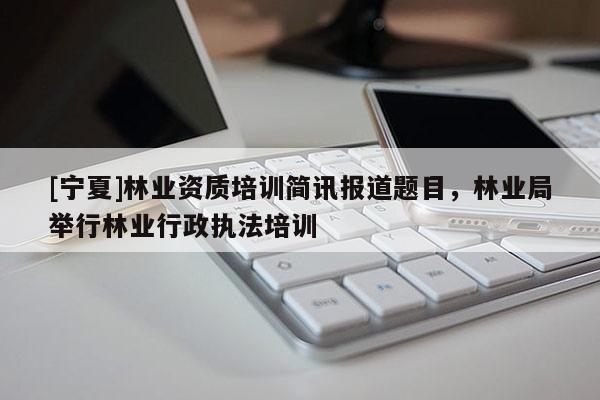 [寧夏]林業(yè)資質培訓簡訊報道題目，林業(yè)局舉行林業(yè)行政執(zhí)法培訓