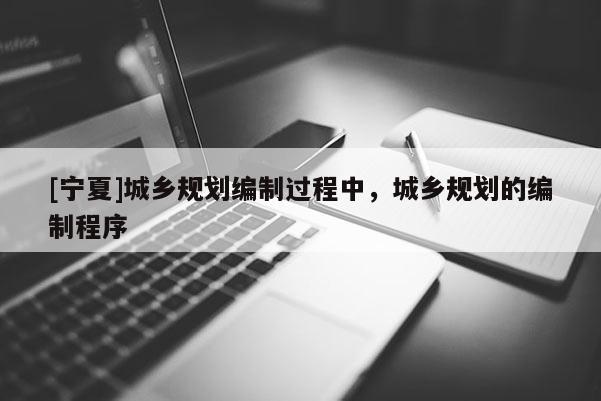 [寧夏]城鄉(xiāng)規(guī)劃編制過程中，城鄉(xiāng)規(guī)劃的編制程序