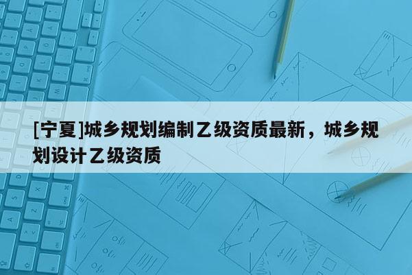 [寧夏]城鄉(xiāng)規(guī)劃編制乙級資質(zhì)最新，城鄉(xiāng)規(guī)劃設(shè)計乙級資質(zhì)