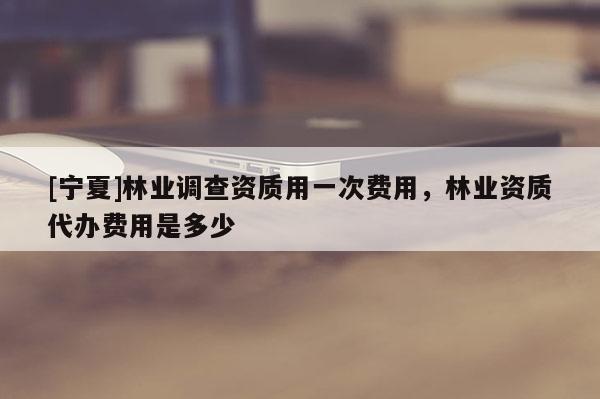 [寧夏]林業(yè)調(diào)查資質(zhì)用一次費(fèi)用，林業(yè)資質(zhì)代辦費(fèi)用是多少