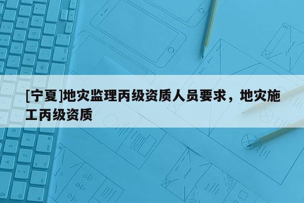 [寧夏]地災監(jiān)理丙級資質(zhì)人員要求，地災施工丙級資質(zhì)