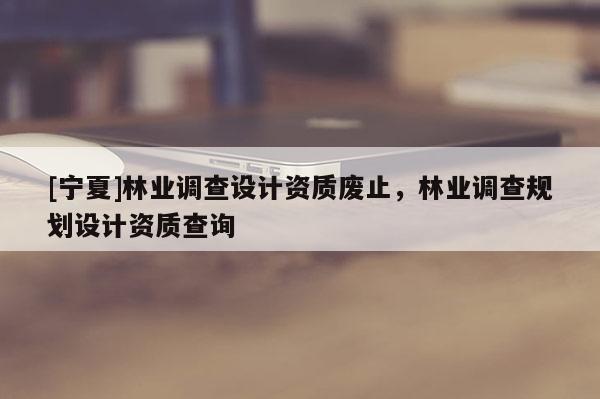 [寧夏]林業(yè)調(diào)查設(shè)計資質(zhì)廢止，林業(yè)調(diào)查規(guī)劃設(shè)計資質(zhì)查詢