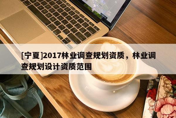 [寧夏]2017林業(yè)調(diào)查規(guī)劃資質(zhì)，林業(yè)調(diào)查規(guī)劃設(shè)計資質(zhì)范圍