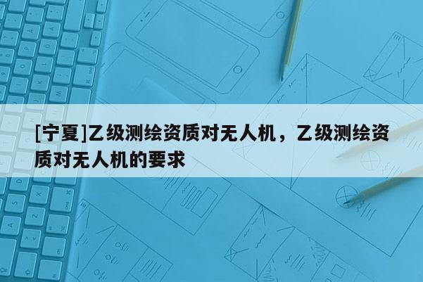 [寧夏]乙級(jí)測(cè)繪資質(zhì)對(duì)無(wú)人機(jī)，乙級(jí)測(cè)繪資質(zhì)對(duì)無(wú)人機(jī)的要求