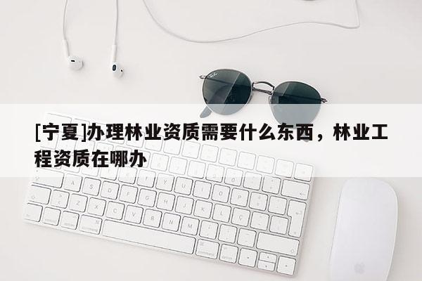 [寧夏]辦理林業(yè)資質需要什么東西，林業(yè)工程資質在哪辦