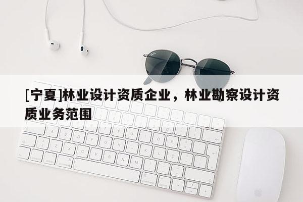 [寧夏]林業(yè)設(shè)計(jì)資質(zhì)企業(yè)，林業(yè)勘察設(shè)計(jì)資質(zhì)業(yè)務(wù)范圍