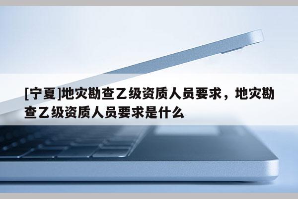 [寧夏]地災(zāi)勘查乙級資質(zhì)人員要求，地災(zāi)勘查乙級資質(zhì)人員要求是什么