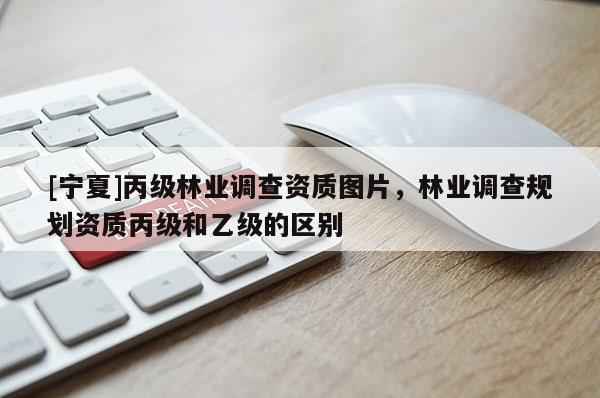 [寧夏]丙級林業(yè)調查資質圖片，林業(yè)調查規(guī)劃資質丙級和乙級的區(qū)別