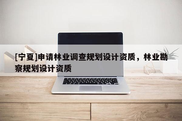 [寧夏]申請林業(yè)調(diào)查規(guī)劃設(shè)計資質(zhì)，林業(yè)勘察規(guī)劃設(shè)計資質(zhì)