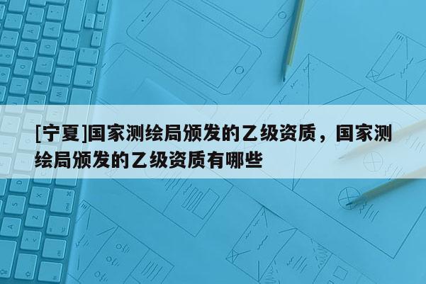 [寧夏]國(guó)家測(cè)繪局頒發(fā)的乙級(jí)資質(zhì)，國(guó)家測(cè)繪局頒發(fā)的乙級(jí)資質(zhì)有哪些