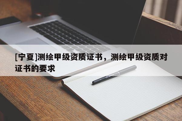 [寧夏]測繪甲級資質(zhì)證書，測繪甲級資質(zhì)對證書的要求