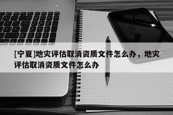 [寧夏]地災(zāi)評估取消資質(zhì)文件怎么辦，地災(zāi)評估取消資質(zhì)文件怎么辦