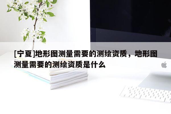 [寧夏]地形圖測量需要的測繪資質(zhì)，地形圖測量需要的測繪資質(zhì)是什么