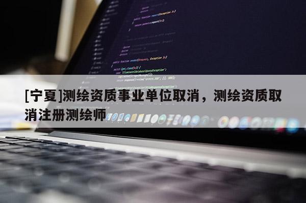 [寧夏]測繪資質(zhì)事業(yè)單位取消，測繪資質(zhì)取消注冊測繪師