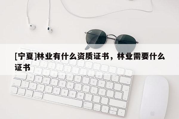 [寧夏]林業(yè)有什么資質證書，林業(yè)需要什么證書