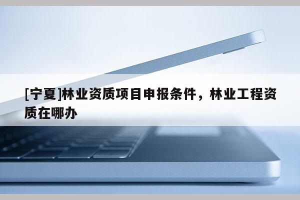 [寧夏]林業(yè)資質(zhì)項(xiàng)目申報(bào)條件，林業(yè)工程資質(zhì)在哪辦