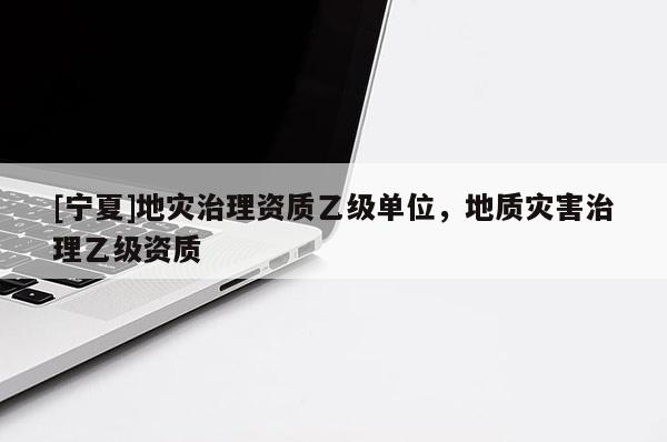 [寧夏]地災(zāi)治理資質(zhì)乙級單位，地質(zhì)災(zāi)害治理乙級資質(zhì)