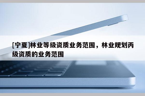 [寧夏]林業(yè)等級資質(zhì)業(yè)務(wù)范圍，林業(yè)規(guī)劃丙級資質(zhì)的業(yè)務(wù)范圍