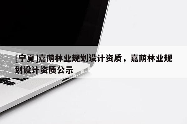 [寧夏]嘉蔭林業(yè)規(guī)劃設計資質，嘉蔭林業(yè)規(guī)劃設計資質公示