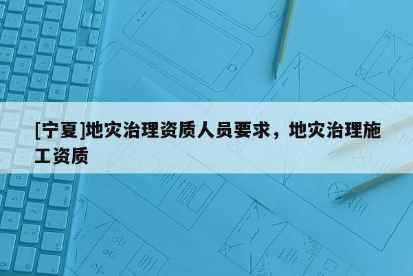 [寧夏]地災(zāi)治理資質(zhì)人員要求，地災(zāi)治理施工資質(zhì)