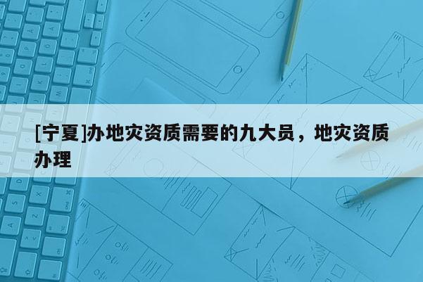 [寧夏]辦地災(zāi)資質(zhì)需要的九大員，地災(zāi)資質(zhì)辦理