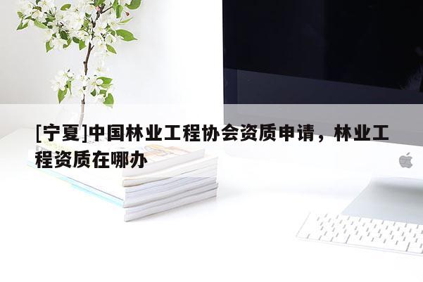 [寧夏]中國林業(yè)工程協(xié)會資質(zhì)申請，林業(yè)工程資質(zhì)在哪辦