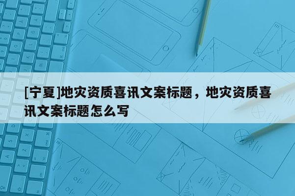 [寧夏]地災(zāi)資質(zhì)喜訊文案標(biāo)題，地災(zāi)資質(zhì)喜訊文案標(biāo)題怎么寫