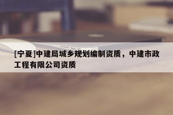 [寧夏]中建局城鄉(xiāng)規(guī)劃編制資質(zhì)，中建市政工程有限公司資質(zhì)