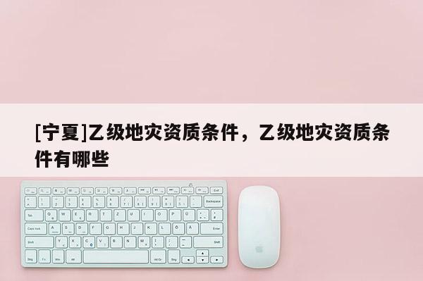 [寧夏]乙級地災(zāi)資質(zhì)條件，乙級地災(zāi)資質(zhì)條件有哪些