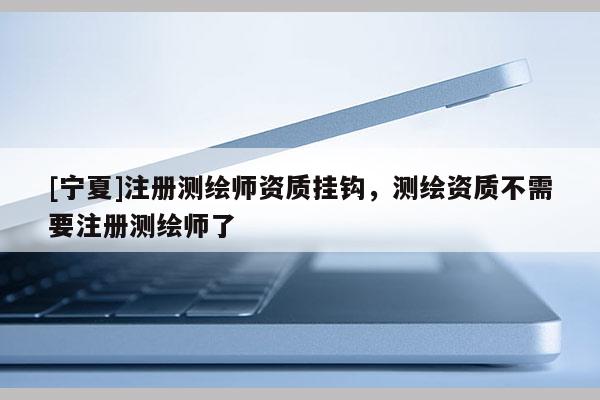 [寧夏]注冊測繪師資質(zhì)掛鉤，測繪資質(zhì)不需要注冊測繪師了