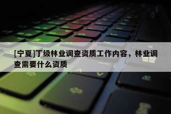 [寧夏]丁級林業(yè)調(diào)查資質(zhì)工作內(nèi)容，林業(yè)調(diào)查需要什么資質(zhì)