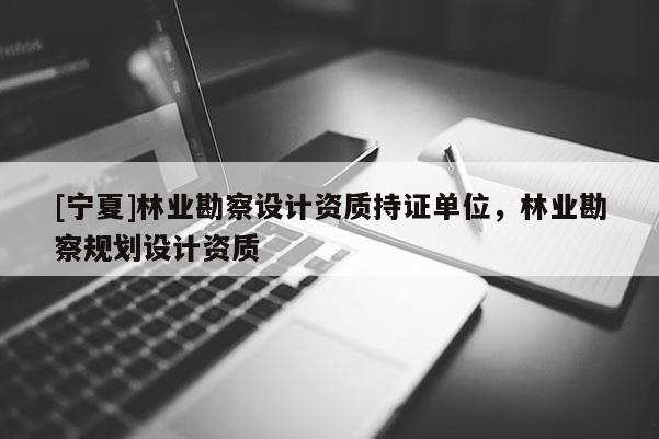 [寧夏]林業(yè)勘察設計資質持證單位，林業(yè)勘察規(guī)劃設計資質