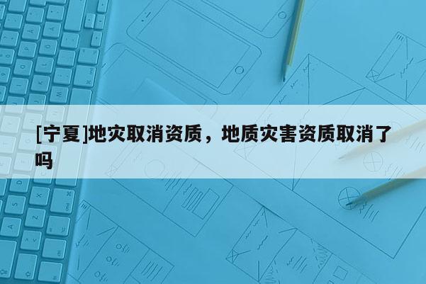 [寧夏]地災(zāi)取消資質(zhì)，地質(zhì)災(zāi)害資質(zhì)取消了嗎