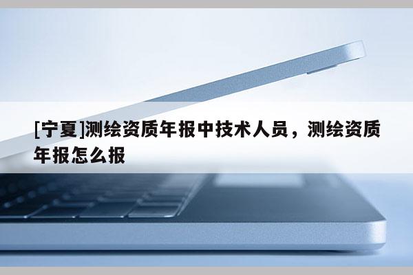 [寧夏]測繪資質(zhì)年報中技術(shù)人員，測繪資質(zhì)年報怎么報