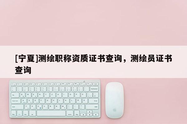 [寧夏]測繪職稱資質證書查詢，測繪員證書查詢