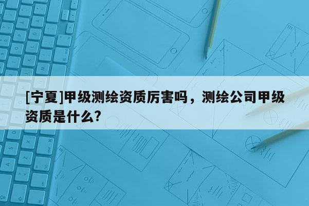 [寧夏]甲級(jí)測繪資質(zhì)厲害嗎，測繪公司甲級(jí)資質(zhì)是什么?