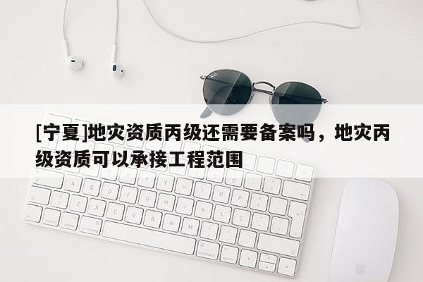 [寧夏]地災(zāi)資質(zhì)丙級還需要備案嗎，地災(zāi)丙級資質(zhì)可以承接工程范圍