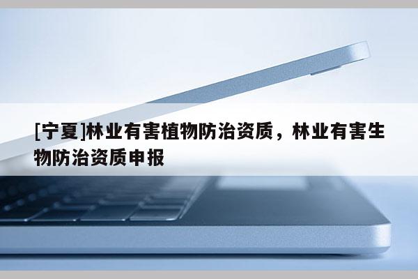 [寧夏]林業(yè)有害植物防治資質(zhì)，林業(yè)有害生物防治資質(zhì)申報(bào)