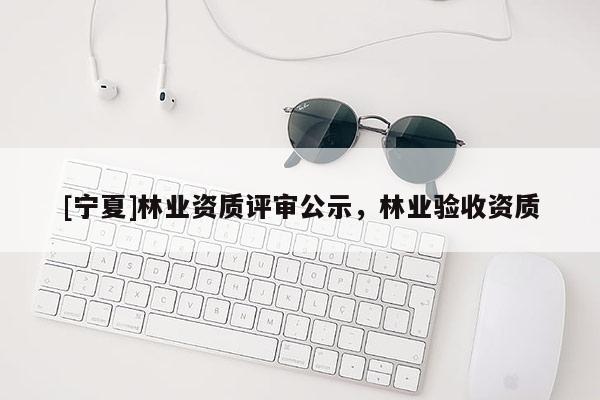 [寧夏]林業(yè)資質(zhì)評(píng)審公示，林業(yè)驗(yàn)收資質(zhì)