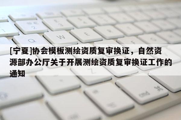 [寧夏]協(xié)會模板測繪資質復審換證，自然資源部辦公廳關于開展測繪資質復審換證工作的通知