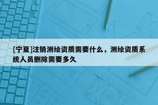 [寧夏]注銷測(cè)繪資質(zhì)需要什么，測(cè)繪資質(zhì)系統(tǒng)人員刪除需要多久