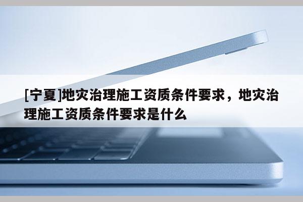 [寧夏]地災(zāi)治理施工資質(zhì)條件要求，地災(zāi)治理施工資質(zhì)條件要求是什么