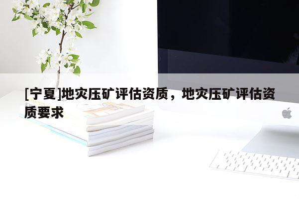 [寧夏]地災(zāi)壓礦評(píng)估資質(zhì)，地災(zāi)壓礦評(píng)估資質(zhì)要求