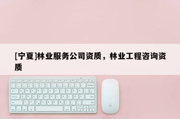 [寧夏]林業(yè)服務公司資質，林業(yè)工程咨詢資質