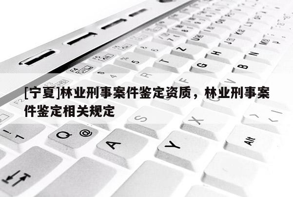 [寧夏]林業(yè)刑事案件鑒定資質(zhì)，林業(yè)刑事案件鑒定相關(guān)規(guī)定